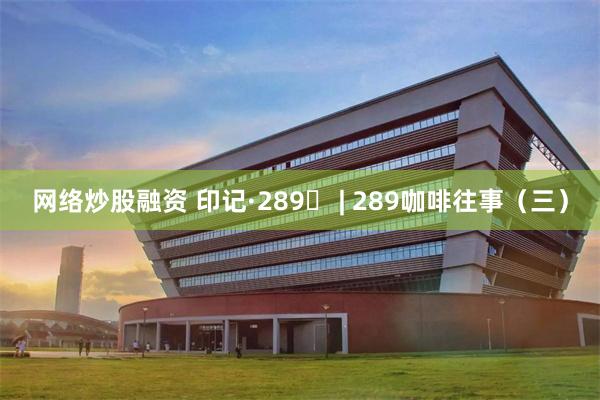 网络炒股融资 印记·289⑬ | 289咖啡往事（三）