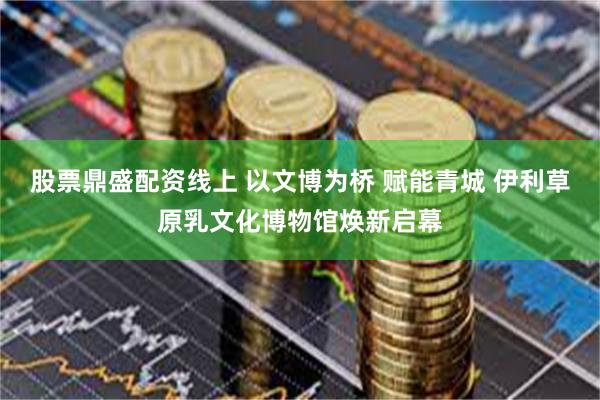股票鼎盛配资线上 以文博为桥 赋能青城 伊利草原乳文化博物馆焕新启幕