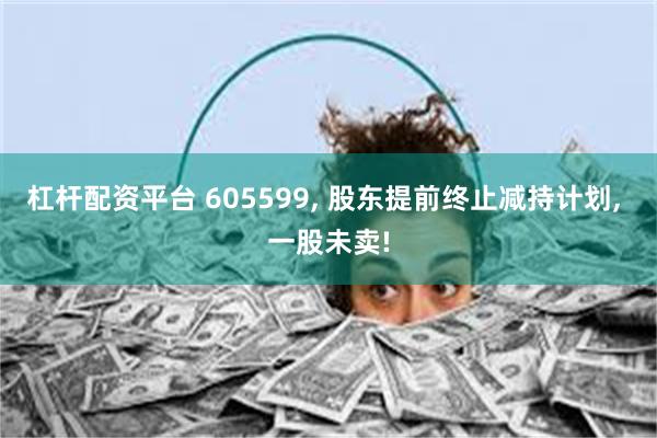 杠杆配资平台 605599, 股东提前终止减持计划, 一股未卖!