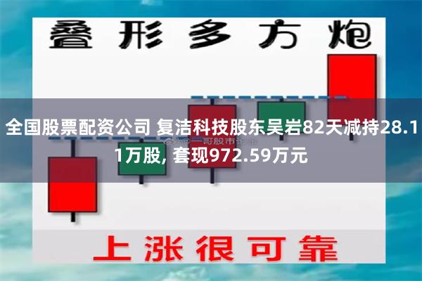 全国股票配资公司 复洁科技股东吴岩82天减持28.11万股, 套现972.59万元