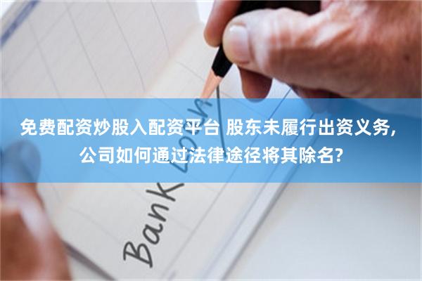 免费配资炒股入配资平台 股东未履行出资义务, 公司如何通过法律途径将其除名?