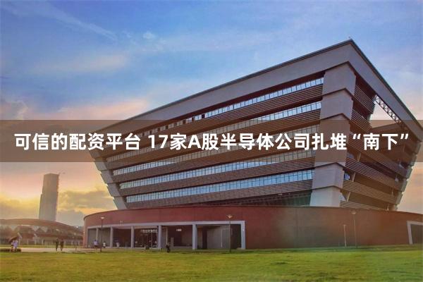 可信的配资平台 17家A股半导体公司扎堆“南下”