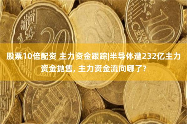 股票10倍配资 主力资金跟踪|半导体遭232亿主力资金抛售, 主力资金流向哪了?