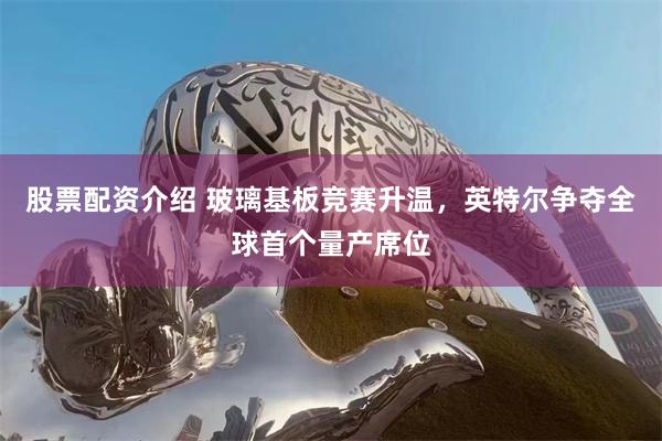 股票配资介绍 玻璃基板竞赛升温，英特尔争夺全球首个量产席位