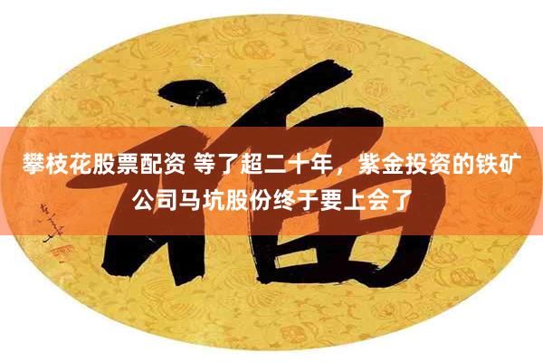 攀枝花股票配资 等了超二十年，紫金投资的铁矿公司马坑股份终于要上会了