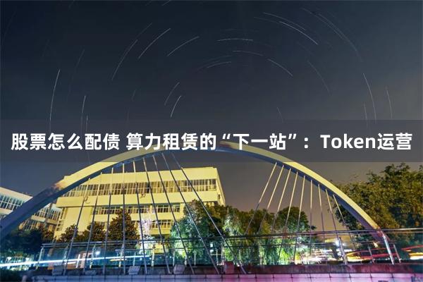 股票怎么配债 算力租赁的“下一站”：Token运营