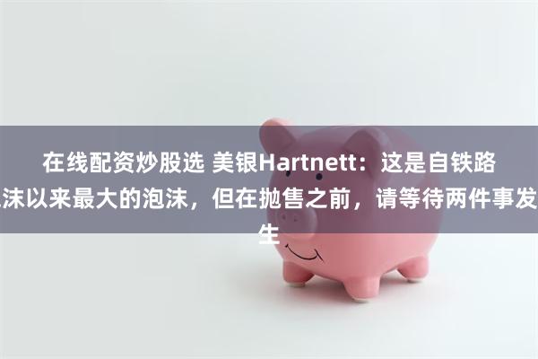 在线配资炒股选 美银Hartnett：这是自铁路泡沫以来最大的泡沫，但在抛售之前，请等待两件事发生