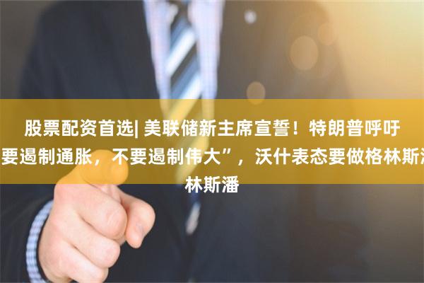 股票配资首选| 美联储新主席宣誓！特朗普呼吁“要遏制通胀，不要遏制伟大”，沃什表态要做格林斯潘