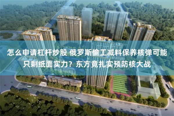怎么申请杠杆炒股 俄罗斯偷工减料保养核弹可能只剩纸面实力？东方竟扎实预防核大战
