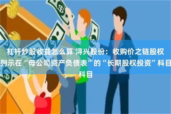 杠杆炒股收益怎么算 浔兴股份：收购价之链股权列示在“母公司资产负债表”的“长期股权投资”科目