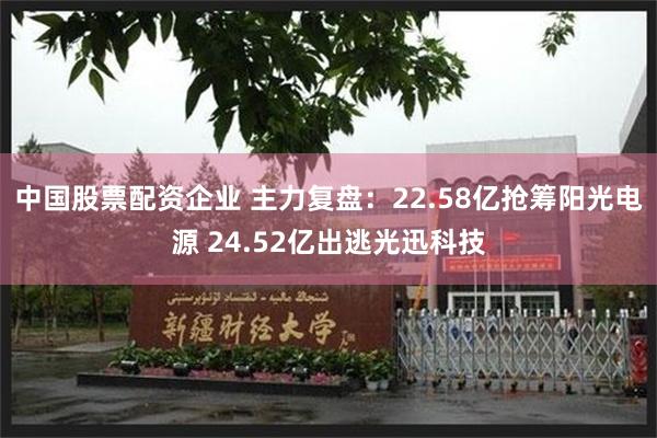 中国股票配资企业 主力复盘：22.58亿抢筹阳光电源 24.52亿出逃光迅科技