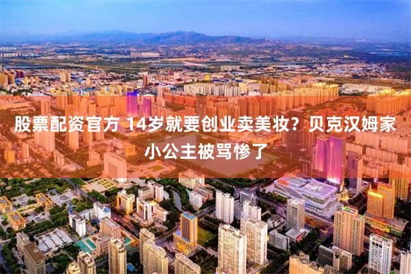 股票配资官方 14岁就要创业卖美妆？贝克汉姆家小公主被骂惨了