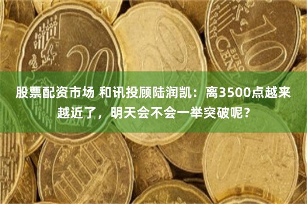 股票配资市场 和讯投顾陆润凯：离3500点越来越近了，明天会不会一举突破呢？