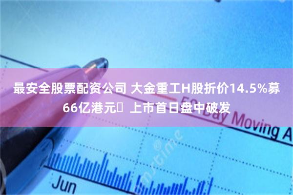 最安全股票配资公司 大金重工H股折价14.5%募66亿港元 上市首日盘中破发