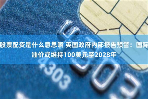 股票配资是什么意思啊 英国政府内部报告预警：国际油价或维持100美元至2028年