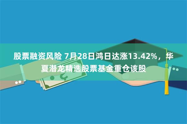 股票融资风险 7月28日鸿日达涨13.42%，华夏潜龙精选股票基金重仓该股