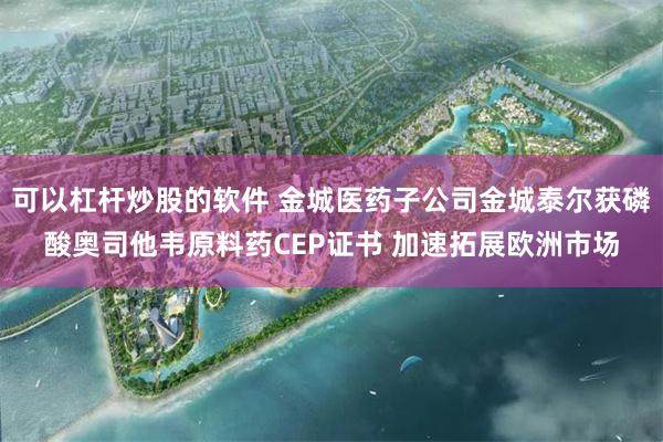 可以杠杆炒股的软件 金城医药子公司金城泰尔获磷酸奥司他韦原料药CEP证书 加速拓展欧洲市场