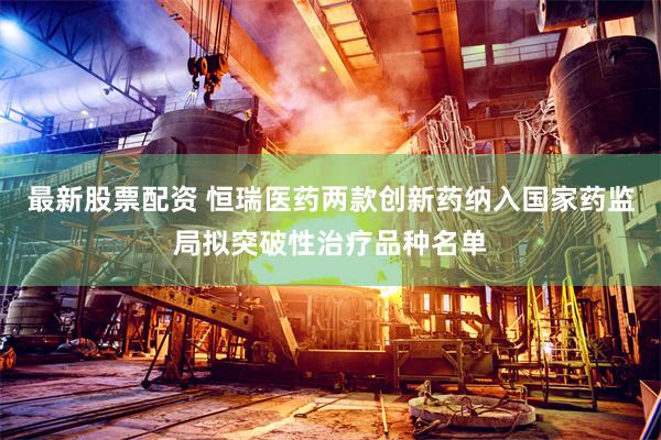 最新股票配资 恒瑞医药两款创新药纳入国家药监局拟突破性治疗品种名单