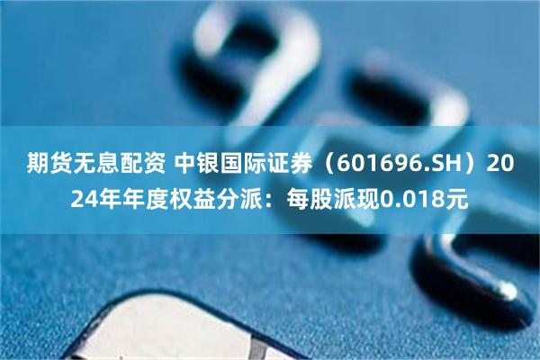 期货无息配资 中银国际证券（601696.SH）2024年年度权益分派：每股派现0.018元