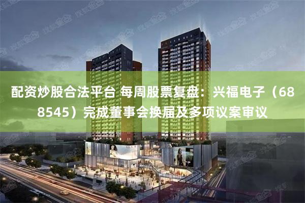配资炒股合法平台 每周股票复盘：兴福电子（688545）完成董事会换届及多项议案审议