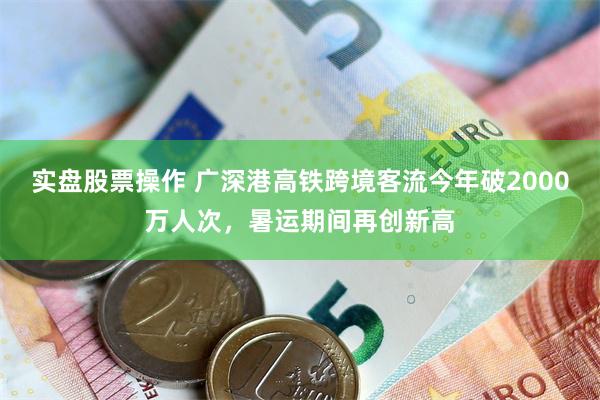 实盘股票操作 广深港高铁跨境客流今年破2000万人次，暑运期间再创新高