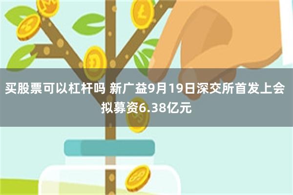 买股票可以杠杆吗 新广益9月19日深交所首发上会 拟募资6.38亿元