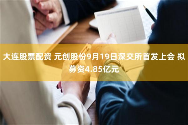 大连股票配资 元创股份9月19日深交所首发上会 拟募资4.85亿元