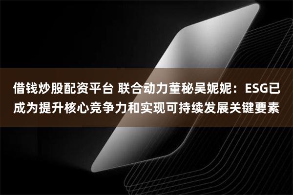 借钱炒股配资平台 联合动力董秘吴妮妮：ESG已成为提升核心竞争力和实现可持续发展关键要素
