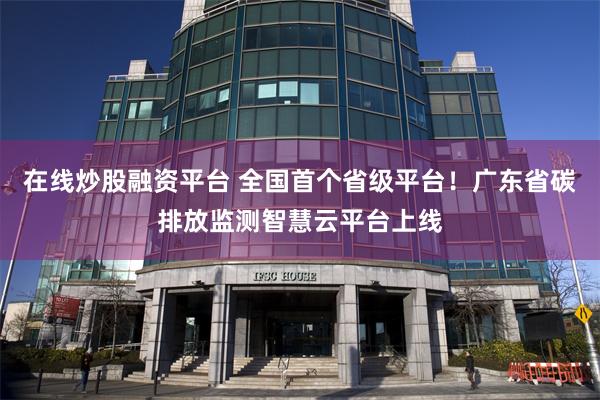 在线炒股融资平台 全国首个省级平台！广东省碳排放监测智慧云平台上线