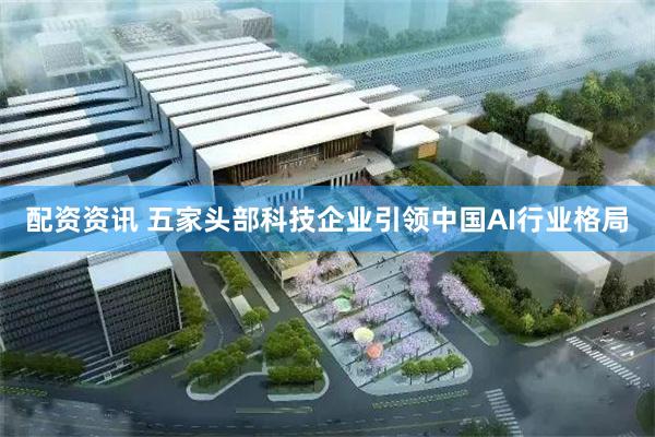 配资资讯 五家头部科技企业引领中国AI行业格局
