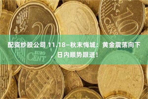 配资炒股公司 11.18—秋末悔城：黄金震荡向下，日内顺势跟进！