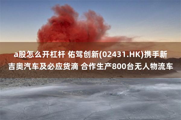 a股怎么开杠杆 佑驾创新(02431.HK)携手新吉奥汽车及必应货滴 合作生产800台无人物流车