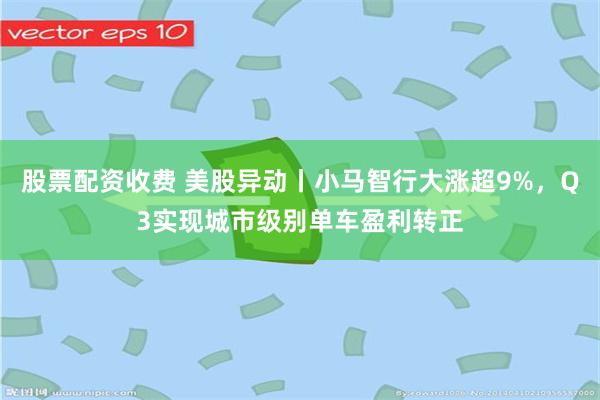 股票配资收费 美股异动丨小马智行大涨超9%，Q3实现城市级别单车盈利转正