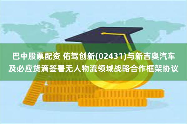 巴中股票配资 佑驾创新(02431)与新吉奥汽车及必应货滴签署无人物流领域战略合作框架协议