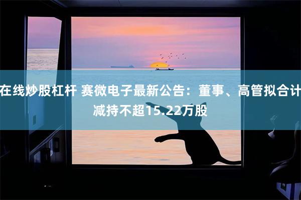 在线炒股杠杆 赛微电子最新公告：董事、高管拟合计减持不超15.22万股