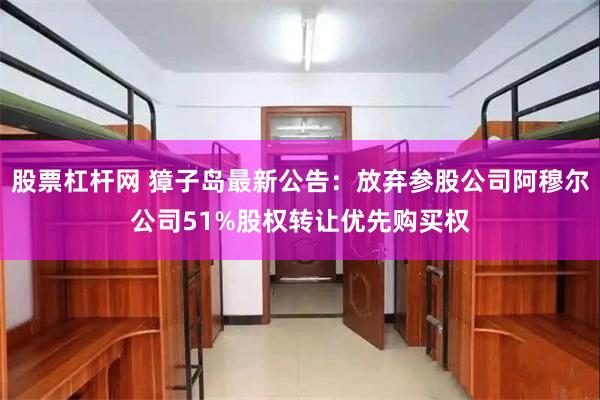 股票杠杆网 獐子岛最新公告：放弃参股公司阿穆尔公司51%股权转让优先购买权