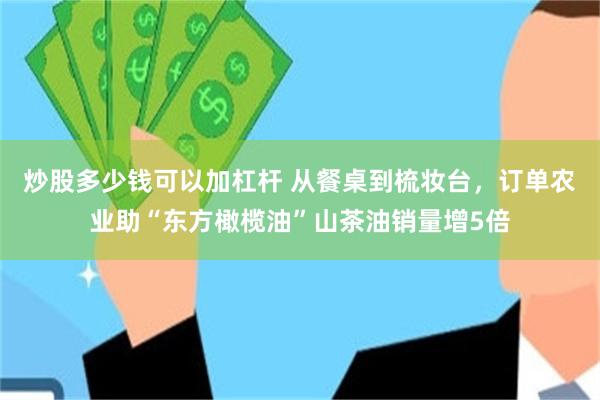 炒股多少钱可以加杠杆 从餐桌到梳妆台，订单农业助“东方橄榄油”山茶油销量增5倍