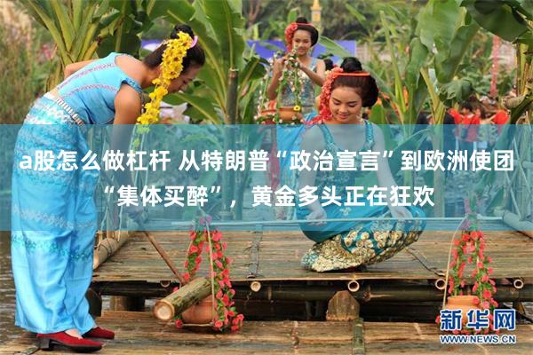 a股怎么做杠杆 从特朗普“政治宣言”到欧洲使团“集体买醉”，黄金多头正在狂欢