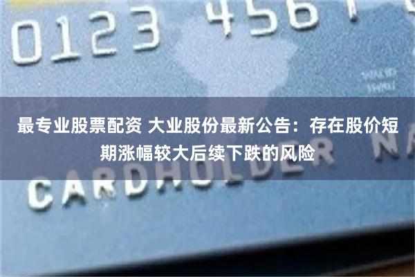 最专业股票配资 大业股份最新公告：存在股价短期涨幅较大后续下跌的风险
