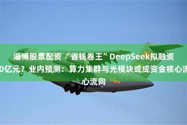 淄博股票配资 “省钱卷王”DeepSeek拟融资500亿元？业内预测：算力集群与光模块或成资金核心流向