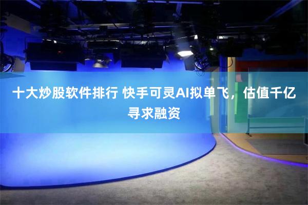 十大炒股软件排行 快手可灵AI拟单飞，估值千亿寻求融资
