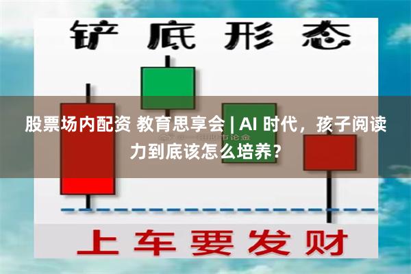 股票场内配资 教育思享会 | AI 时代，孩子阅读力到底该怎么培养？