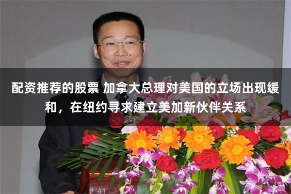 配资推荐的股票 加拿大总理对美国的立场出现缓和，在纽约寻求建立美加新伙伴关系
