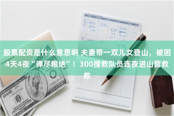 股票配资是什么意思啊 夫妻带一双儿女登山，被困4天4夜“弹尽粮绝”！300搜救队员连夜进山营救