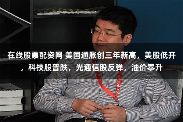 在线股票配资网 美国通胀创三年新高，美股低开，科技股普跌，光通信股反弹，油价攀升