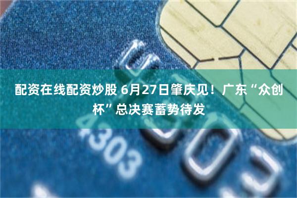 配资在线配资炒股 6月27日肇庆见！广东“众创杯”总决赛蓄势待发
