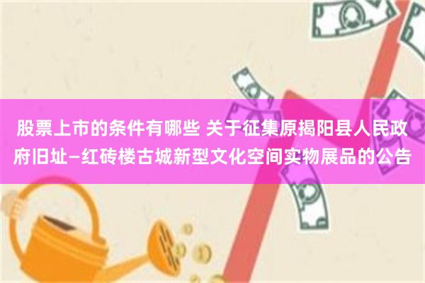 股票上市的条件有哪些 关于征集原揭阳县人民政府旧址—红砖楼古城新型文化空间实物展品的公告