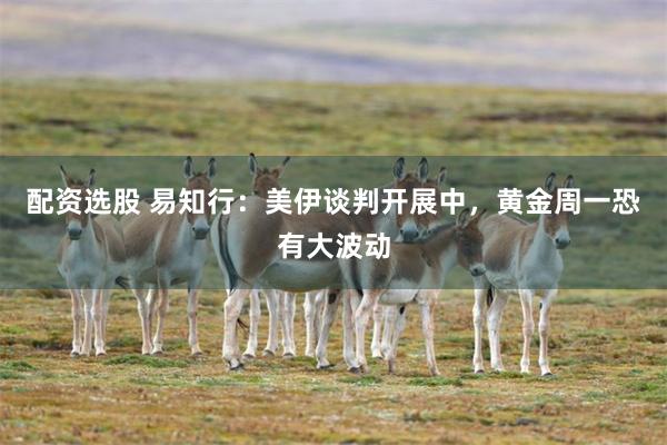 配资选股 易知行：美伊谈判开展中，黄金周一恐有大波动