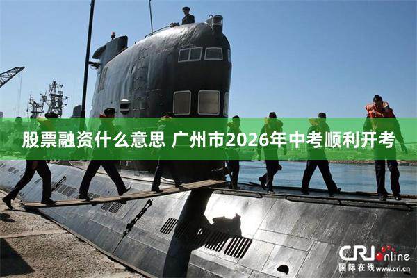 股票融资什么意思 广州市2026年中考顺利开考