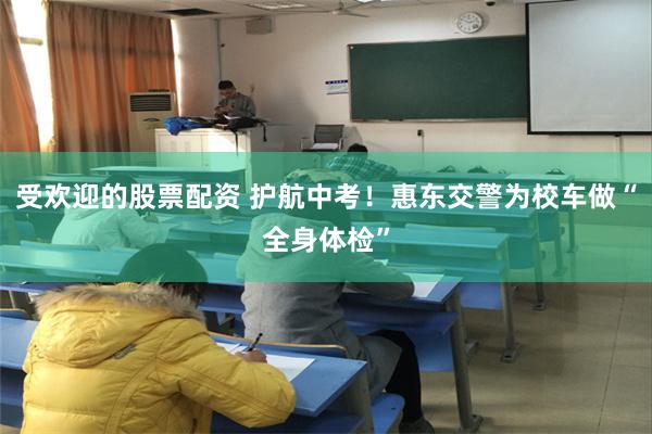 受欢迎的股票配资 护航中考！惠东交警为校车做“全身体检”